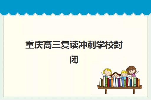 重庆高三复读冲刺学校封闭式集训营地址电话哪里找？2025年最新校区分布、联系方式与择校指南