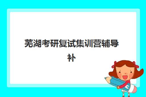 芜湖考研复试集训营辅导补习2025年分数线是多少？最新国家线解读、集训营选择与备考全攻略