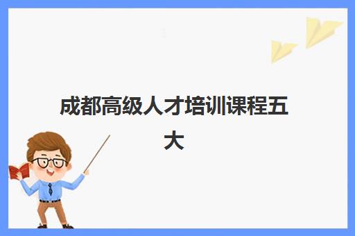 成都高级人才培训课程五大机构用户推荐榜如何参考？2025年最新权威排名、择校策略与成功案例全解析