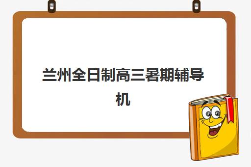 兰州全日制高三暑期辅导机构哪家强些啊？2025年权威排名深度解析与科学择校全指南