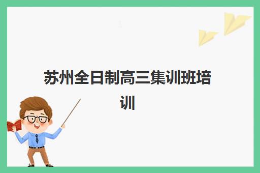 苏州全日制高三集训班培训机构哪个好一点？2025年最新排名对比、择校指南与避坑攻略