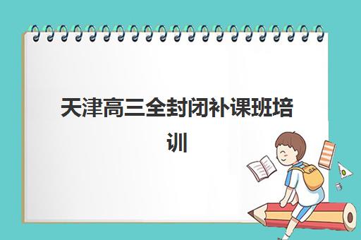 天津高三全封闭补课班培训机构哪个更好一点？2025年最新权威排名解析、各校特色对比与科学择校全指南