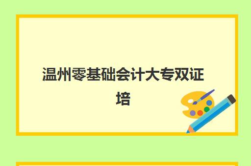 温州零基础会计大专双证培训课程培训机构有哪些学校？2025年最新机构推荐、课程详解与择校指南