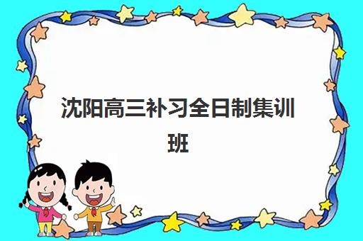 沈阳高三补习全日制集训班哪个机构好一点啊？2025年最新排名、择校指南与报读全攻略
