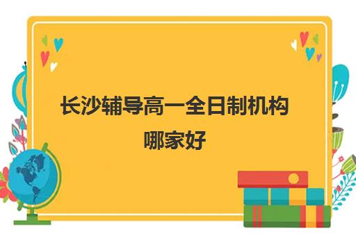 长沙辅导高一全日制机构哪家好(实力排名)？2025年最新实力排行榜、择校技巧与全方位解析指南
