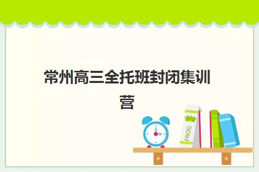 常州高三全托班封闭集训营排名一览表最新如何查询？2025年权威榜单与择校指南全解析