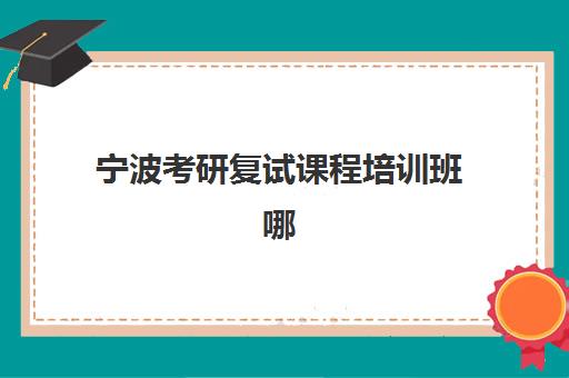 宁波考研复试课程培训班哪个最好一点？2025年五大机构特色解析与择校指南