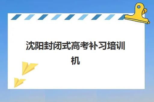 沈阳封闭式高考补习培训机构行业年度头部机构公示如何查询？2025年最新榜单、择校指南与成功案例解析