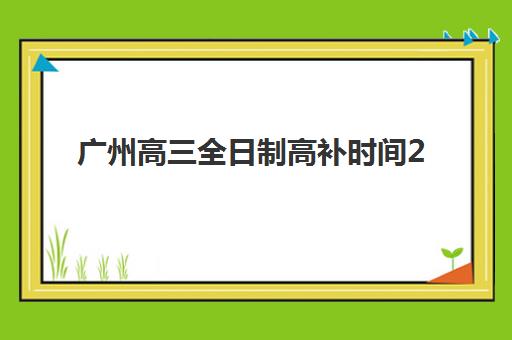 广州高三全日制高补时间2025考试时间如何安排？最新时间表与备考指南