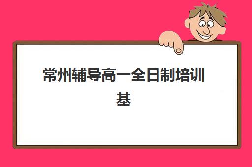 常州辅导高一全日制培训基地在哪个位置？2025年最新地址查询、交通指南与择校攻略全解析
