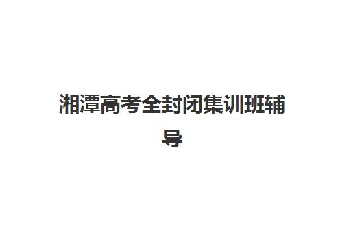 湘潭高考全封闭集训班辅导培训机构有哪些学校？2025年最新学费标准、各校特色与选择指南全解析