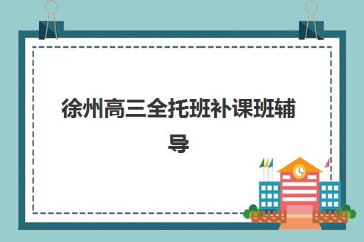 徐州高三全托班补课班辅导机构排名一览表最新如何查询？2025年权威榜单、择校要点与成功案例解析