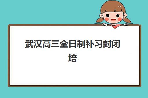 武汉高三全日制补习封闭培训学校排名前十？2025年最新权威榜单与科学择校全攻略