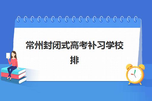 常州封闭式高考补习学校排名如何查询？2025年最新排行榜单与择校指南