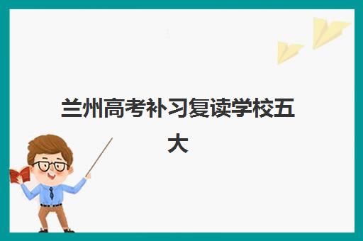 兰州高考补习复读学校五大机构服务白皮书如何科学参考？2025年最新TOP5实力解析、择校标准与报读全指南