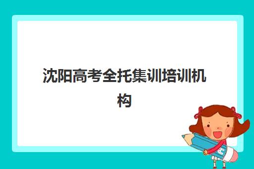 沈阳高考全托集训培训机构有哪些地方好？2025年最新排名详情、各机构特色对比与择校指南全解析