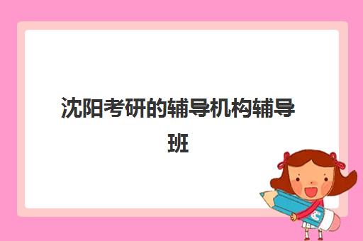 沈阳考研的辅导机构辅导班有哪些学校？2025年最新推荐名单与择校指南全解析