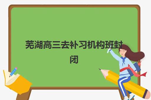 芜湖高三去补习机构班封闭管理多少钱一个月？2025年费用全景解析、性价比评估与择校指南
