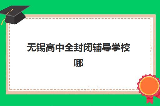 无锡高中全封闭辅导学校哪家好一点如何选择？2025年最新排名详情、各校特色解析与择校全指南