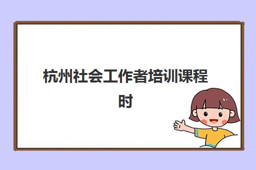 杭州社会工作者培训课程时间2025具体时间如何安排？最新课程表、报名流程与学习全攻略
