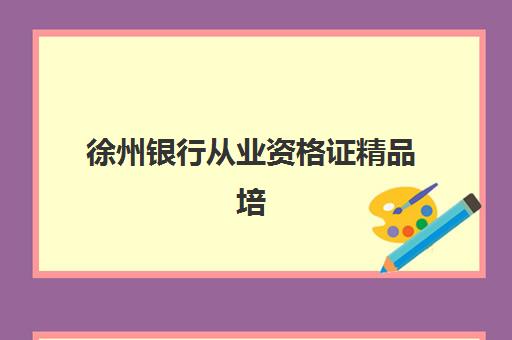 徐州银行从业资格证精品培训课程班哪家好？2026年机构对比与选班攻略