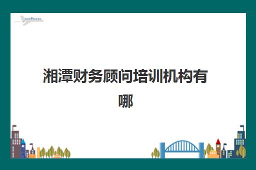 湘潭财务顾问培训机构有哪些地方可选？2023年最新校区分布与择校指南