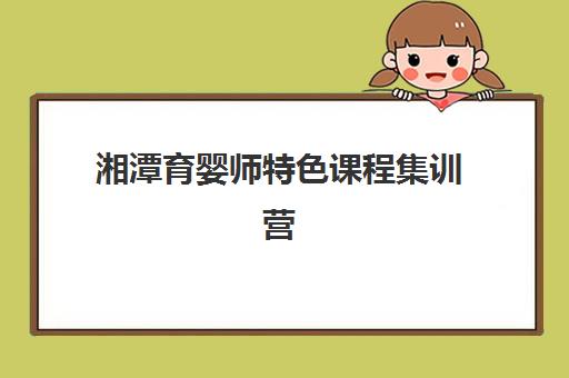 湘潭育婴师特色课程集训营排名前十名有哪些？2025年最新权威榜单解析、各机构特色对比与科学选择全指南