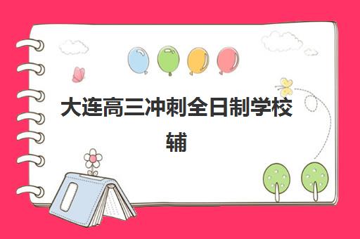 大连高三冲刺全日制学校辅导机构排行榜有哪些？2023年最新权威榜单解析与择校指南
