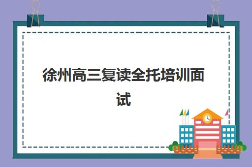 徐州高三复读全托培训面试培训机构哪家好？2025年最新TOP5排名、择校指南与成功案例深度解析