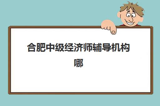 合肥中级经济师辅导机构哪家强一点？2023年最新权威排名解析与择校指南全攻略