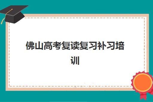 佛山高考复读复习补习培训机构有哪些地方？2025年最新TOP10实力榜单、各校区分布与科学择校全指南