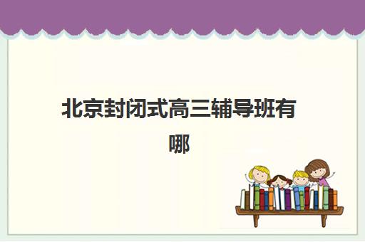 北京封闭式高三辅导班有哪些学校招生？2025年最新招生详情、各校特色解析与科学择校全指南