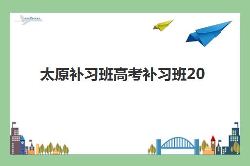 太原补习班高考补习班2025培训哪个好？最新权威排名前十强解析与科学择校全攻略