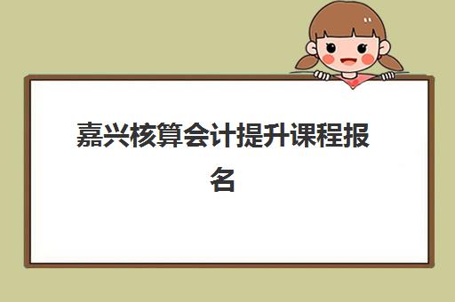 嘉兴核算会计提升课程报名确认时间表格如何查询？2025年最新报名日程、机构课程安排与择校全指南