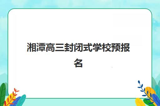 湘潭高三封闭式学校预报名需要抢考点吗？2025年最新政策解读与抢报攻略