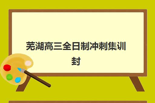 芜湖高三全日制冲刺集训封闭式集训营怎么样啊？2025年真实用户评价、各机构优缺点对比与选择全指南