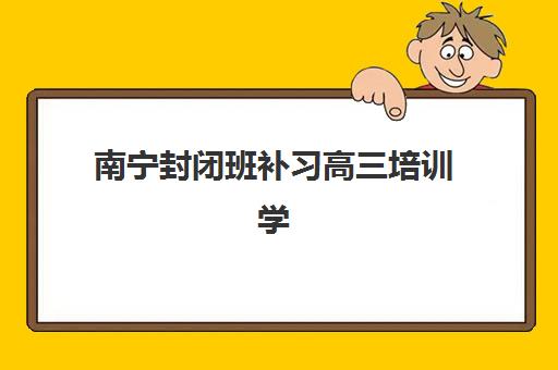 南宁封闭班补习高三培训学校排名榜最新如何查询？2023年权威排名与择校指南
