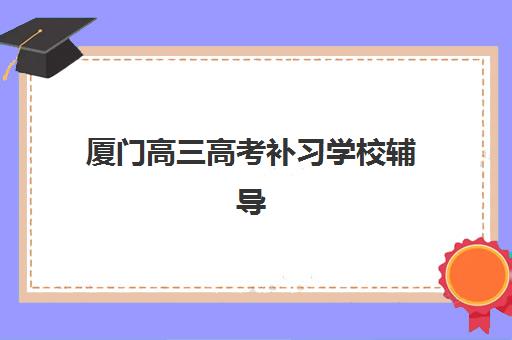 厦门高三高考补习学校辅导班哪个比较好一点？2023年最新排名对比、择校指南与实地考察报告