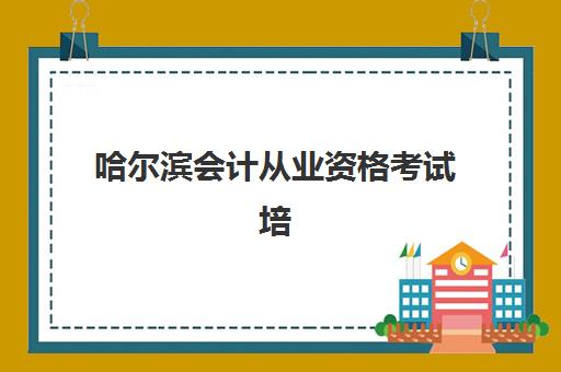 哈尔滨会计从业资格考试培训课程比较厉害的培训机构如何选择？2023年最新排名、课程对比与择校全指南