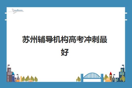 苏州辅导机构高考冲刺最好辅导学校排名如何查询？2025年最新TOP10榜单、课程特色与择校全指南