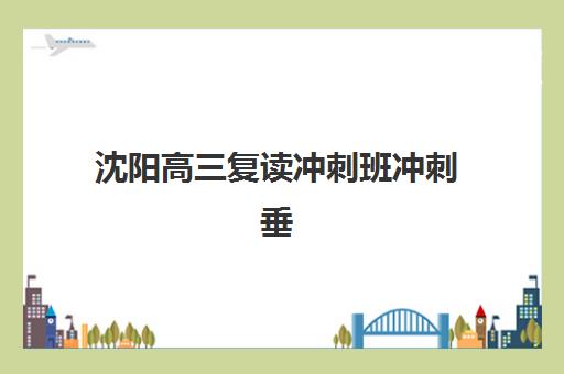 沈阳高三复读冲刺班冲刺垂直领域TOP10如何选择？2025年最新排名、特色解析与择校指南