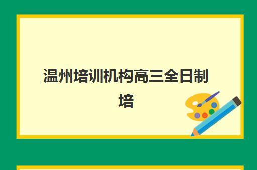温州培训机构高三全日制培训机构有哪些地方好？2025年权威排名、区域选择指南与择校全攻略