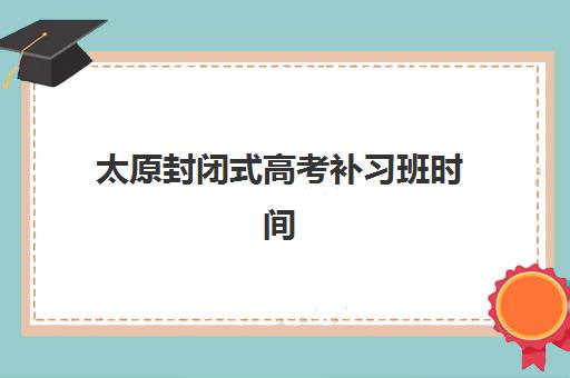 太原封闭式高考补习班时间2025考试时间如何规划？最新作息安排、课程阶段与备考全指南