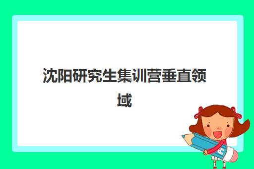 沈阳研究生集训营垂直领域TOP10如何选择？2025年最新排名、细分优势与择校全攻略