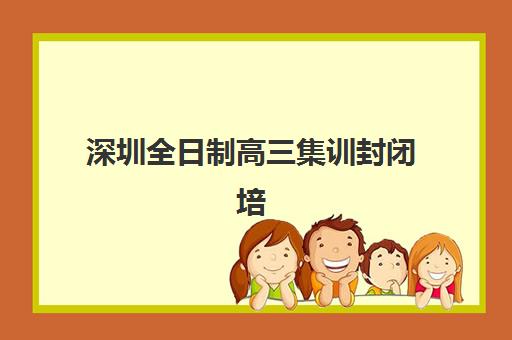 深圳全日制高三集训封闭培训机构哪个好一点？2025年权威Top5排名、各校特色解析与科学择校全指南