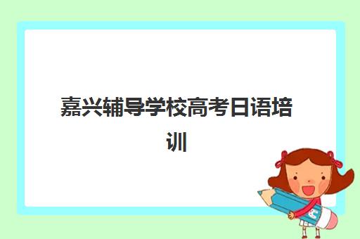 嘉兴辅导学校高考日语培训基地在哪个位置？2025年最新地址查询、详细位置指南与科学择校全攻略