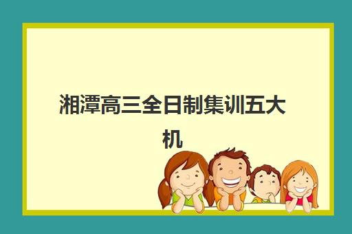 湘潭高三全日制集训五大机构竞争力如何评估？2025年最新排名、特色课程与择校指南全解析