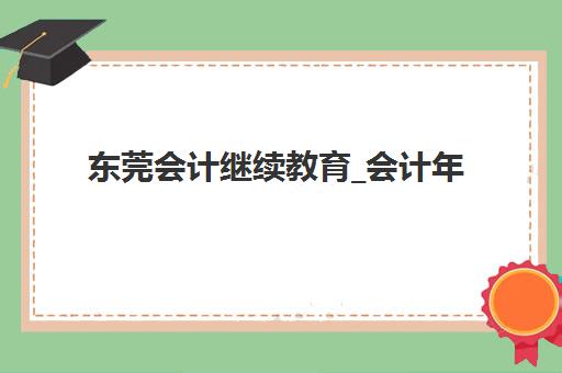 东莞会计继续教育_会计年检培训课程培训班哪个最好一点？2025年十大顶级机构排名、课程特色与科学择校指南