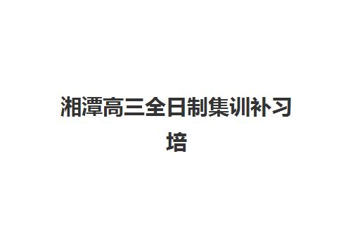 湘潭高三全日制集训补习培训班哪个比较好？2025年十大实力机构全方位解析、择校标准与成功指南