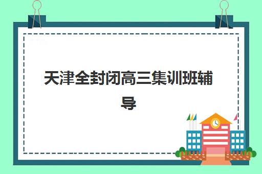 天津全封闭高三集训班辅导机构排名一览表如何查询?2023年最新权威排名解析、择校标准与报名指南全攻略 天津全封闭高三集训班辅导机构排名一览表如何查询?2023年最新权威排名解析、择校标准与报名指南全攻略